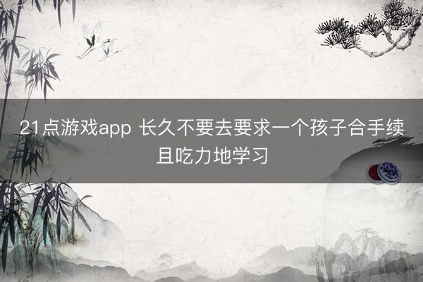 21点游戏app 长久不要去要求一个孩子合手续且吃力地学习