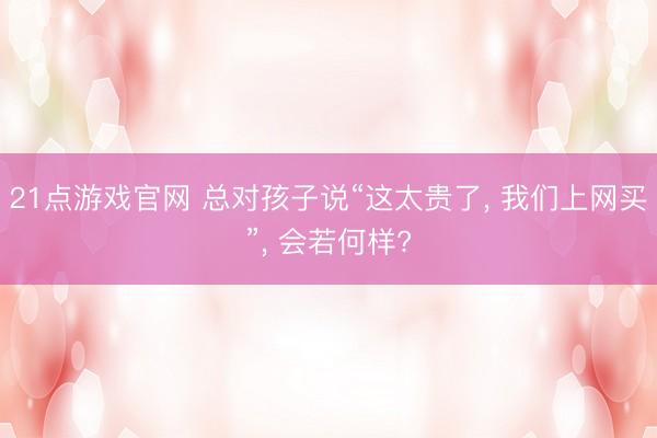 21点游戏官网 总对孩子说“这太贵了, 我们上网买”, 会若何样?