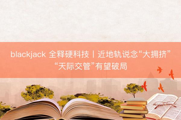 blackjack 全释硬科技丨近地轨说念“大拥挤”“天际交管”有望破局