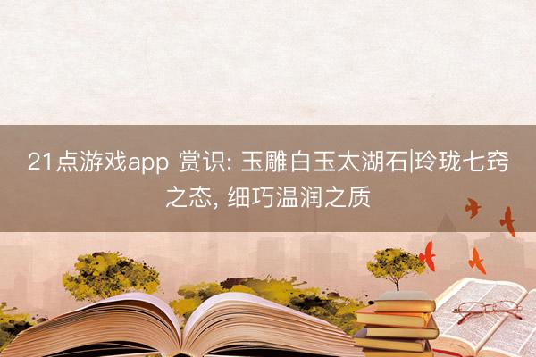 21点游戏app 赏识: 玉雕白玉太湖石|玲珑七窍之态, 细巧温润之质