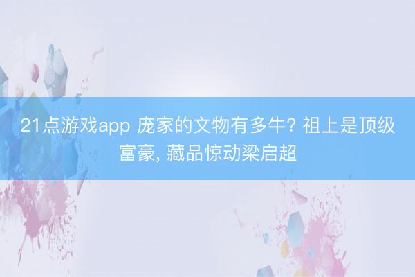 21点游戏app 庞家的文物有多牛? 祖上是顶级富豪, 藏品惊动梁启超