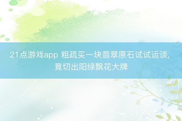 21点游戏app 粗疏买一块翡翠原石试试运谈, 竟切出阳绿飘花大牌