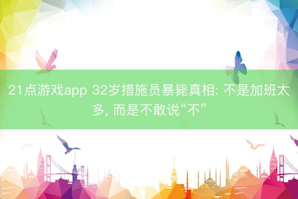 21点游戏app 32岁措施员暴毙真相: 不是加班太多, 而是不敢说“不”