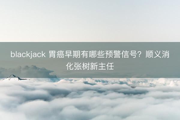 blackjack 胃癌早期有哪些预警信号？顺义消化张树新主任