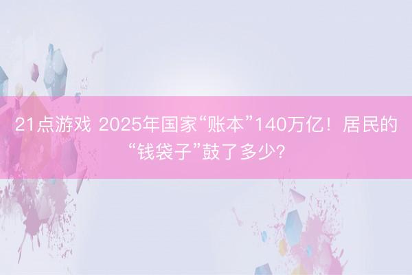 21点游戏 2025年国家“账本”140万亿！居民的“钱袋子”鼓了多少？