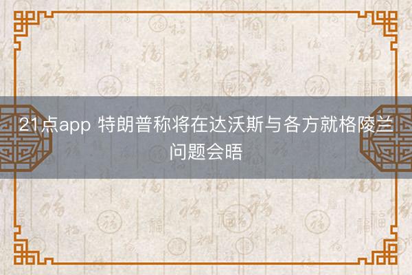 21点app 特朗普称将在达沃斯与各方就格陵兰问题会晤