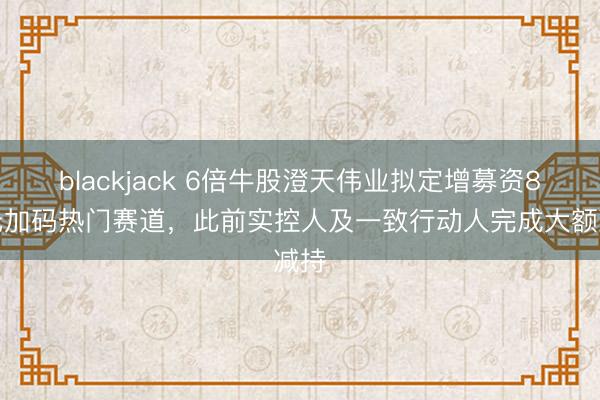 blackjack 6倍牛股澄天伟业拟定增募资8亿元加码热门赛道，此前实控人及一致行动人完成大额减持