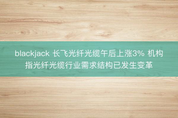blackjack 长飞光纤光缆午后上涨3% 机构指光纤光缆行业需求结构已发生变革
