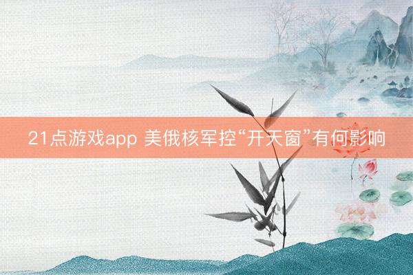 21点游戏app 美俄核军控“开天窗”有何影响