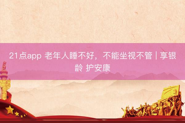 21点app 老年人睡不好,不能坐视不管 | 享银龄 护安康