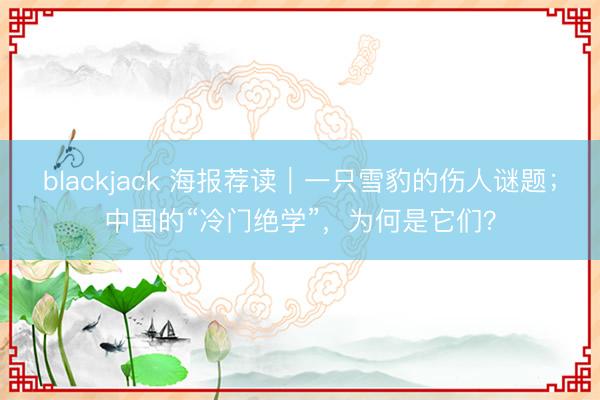 blackjack 海报荐读｜一只雪豹的伤人谜题；中国的“冷门绝学”，为何是它们？