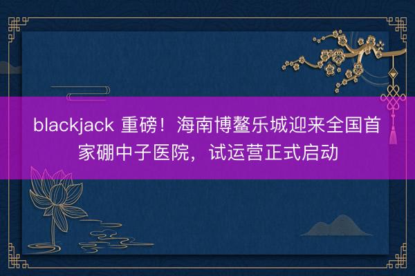 blackjack 重磅！海南博鳌乐城迎来全国首家硼中子医院，试运营正式启动