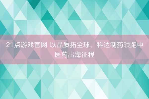 21点游戏官网 以品质拓全球，科达制药领跑中医药出海征程