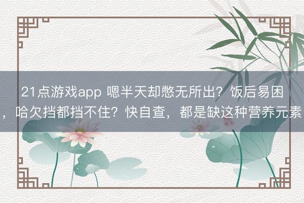 21点游戏app 嗯半天却憋无所出?饭后易困,哈欠挡都挡不住?快自查,都是缺这种营养元素