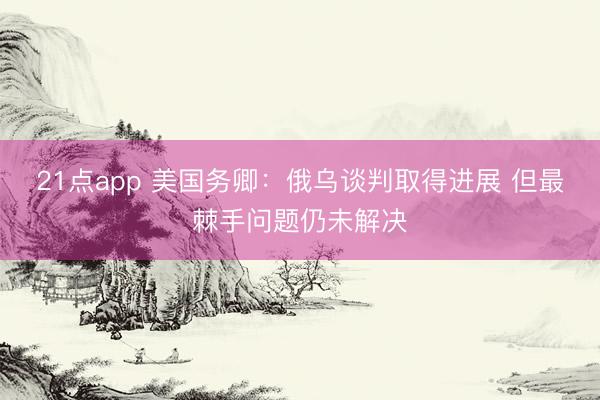 21点app 美国务卿：俄乌谈判取得进展 但最棘手问题仍未解决
