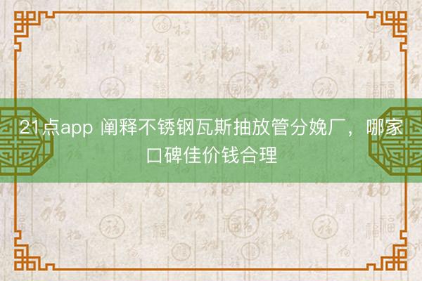 21点app 阐释不锈钢瓦斯抽放管分娩厂,哪家口碑佳价钱合理