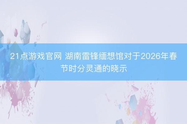 21点游戏官网 湖南雷锋缅想馆对于2026年春节时分灵通的晓示