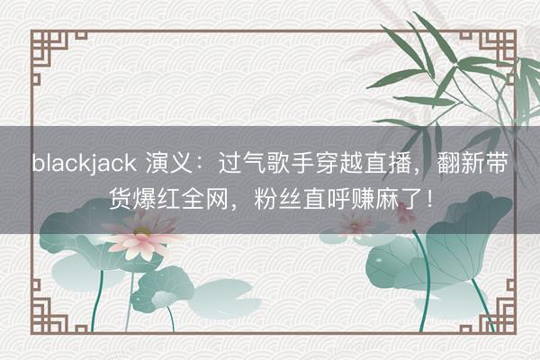 blackjack 演义：过气歌手穿越直播，翻新带货爆红全网，粉丝直呼赚麻了！