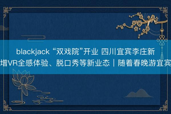 blackjack “双戏院”开业 四川宜宾李庄新增VR全感体验、脱口秀等新业态|随着春晚游宜宾