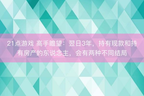 21点游戏 高手瞻望：翌日3年，持有现款和持有房产的东说念主，会有两种不同结局