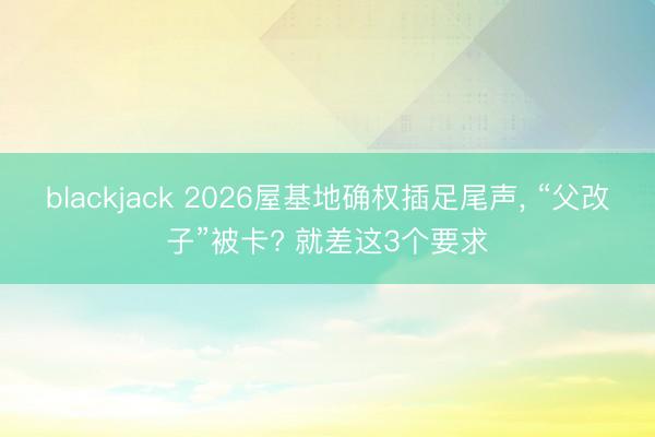 blackjack 2026屋基地确权插足尾声， “父改子”被卡? 就差这3个要求
