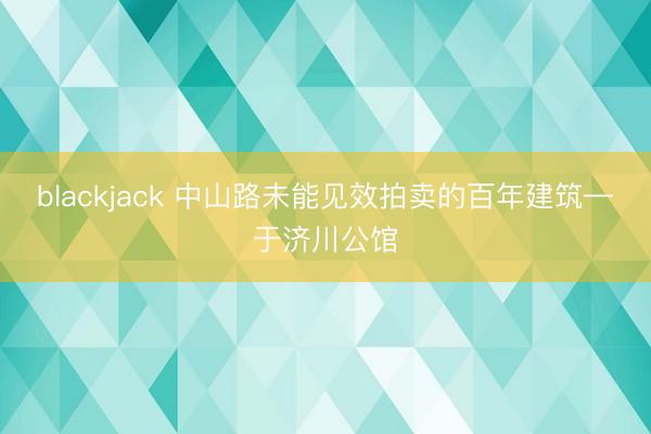 blackjack 中山路未能见效拍卖的百年建筑—于济川公馆