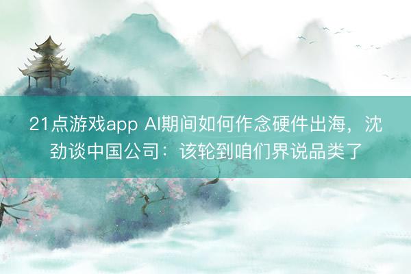 21点游戏app AI期间如何作念硬件出海，沈劲谈中国公司：该轮到咱们界说品类了