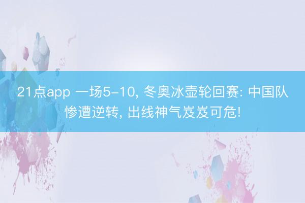 21点app 一场5-10， 冬奥冰壶轮回赛: 中国队惨遭逆转， 出线神气岌岌可危!