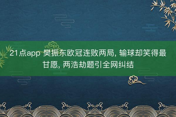 21点app 樊振东欧冠连败两局, 输球却笑得最甘愿, 两浩劫题引全网纠结