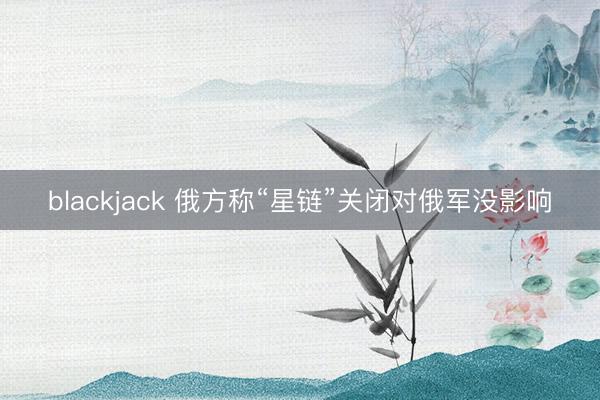 blackjack 俄方称“星链”关闭对俄军没影响