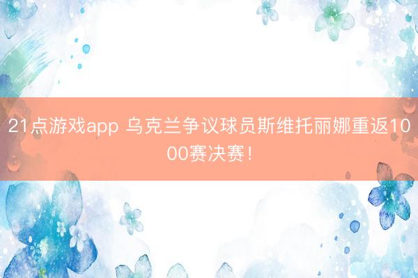 21点游戏app 乌克兰争议球员斯维托丽娜重返1000赛决赛！