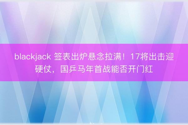 blackjack 签表出炉悬念拉满！17将出击迎硬仗，国乒马年首战能否开门红