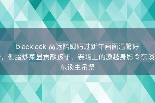 blackjack 高远陪姆妈过新年画面温馨好意思好，侧脸炒菜显贡献孩子，赛场上的激越身影令东谈主吊祭