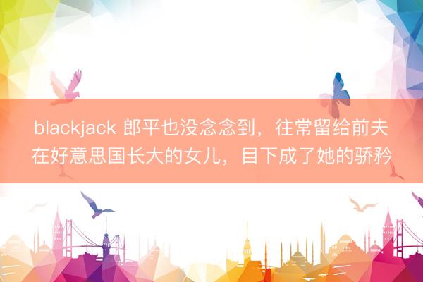 blackjack 郎平也没念念到，往常留给前夫在好意思国长大的女儿，目下成了她的骄矜