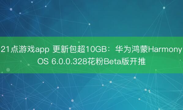 21点游戏app 更新包超10GB:华为鸿蒙HarmonyOS 6.0.0.328花粉Beta版开推