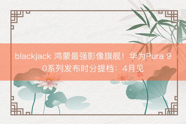 blackjack 鸿蒙最强影像旗舰!华为Pura 90系列发布时分提档:4月见