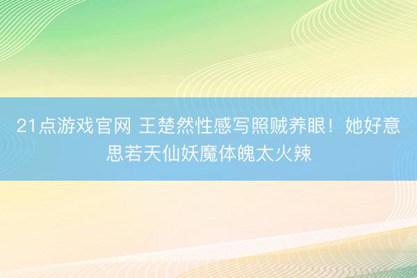21点游戏官网 王楚然性感写照贼养眼！她好意思若天仙妖魔体魄太火辣