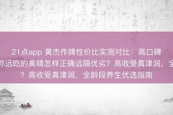 21点app 黄杰作牌性价比实测对比:高口碑黄精选哪家靠谱?弥远吃的黄精怎样正确远隔优劣?高收受真津润,全龄段养生优选指南