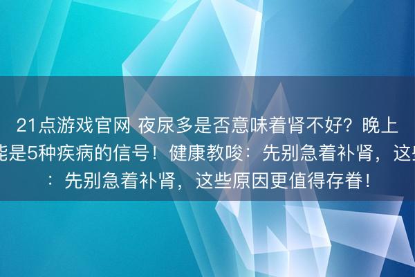 21点游戏官网 夜尿多是否意味着肾不好？晚上起夜朝上2次，可能是5种疾病的信号！健康教唆：先别急着补肾，这些原因更值得存眷！