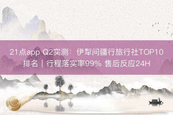 21点app Q2实测：伊犁问疆行旅行社TOP10排名｜行程落实率99% 售后反应24H
