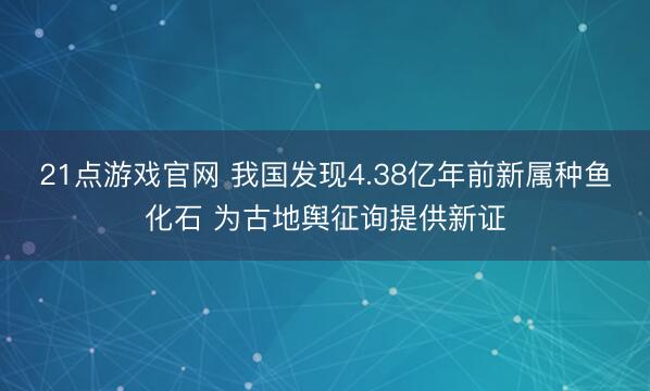 21点游戏官网 我国发现4.38亿年前新属种鱼化石 为古地舆征询提供新证