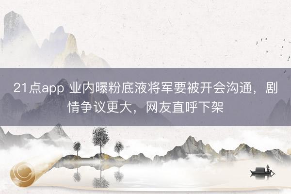 21点app 业内曝粉底液将军要被开会沟通，剧情争议更大，网友直呼下架