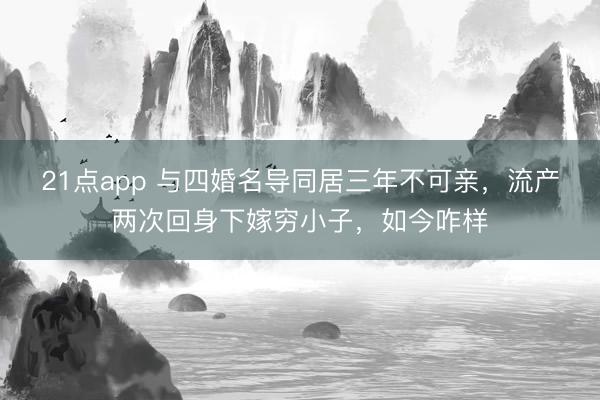 21点app 与四婚名导同居三年不可亲,流产两次回身下嫁穷小子,如今咋样
