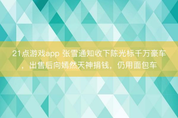 21点游戏app 张雪通知收下陈光标千万豪车，出售后向嫣然天神捐钱，仍用面包车
