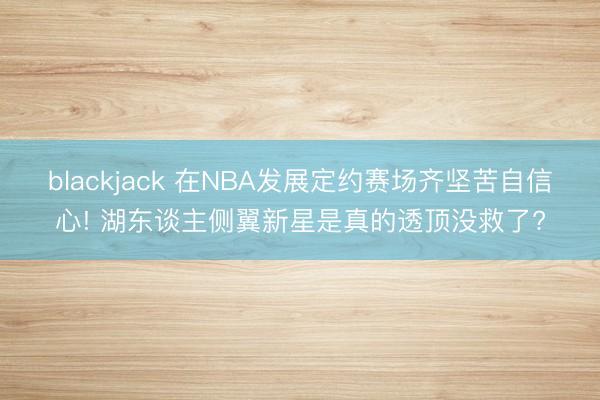 blackjack 在NBA发展定约赛场齐坚苦自信心! 湖东谈主侧翼新星是真的透顶没救了?