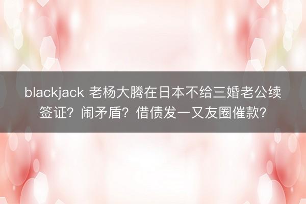 blackjack 老杨大腾在日本不给三婚老公续签证?闹矛盾?借债发一又友圈催款?