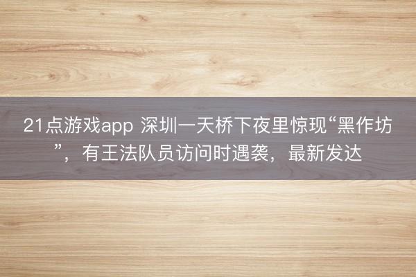 21点游戏app 深圳一天桥下夜里惊现“黑作坊”,有王法队员访问时遇袭,最新发达