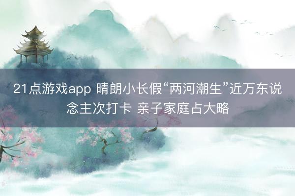 21点游戏app 晴朗小长假“两河潮生”近万东说念主次打卡 亲子家庭占大略
