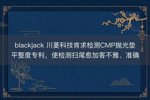 blackjack 川菱科技肯求检测CMP抛光垫平整度专利，使检测扫尾愈加客不雅、准确