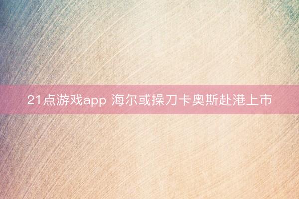 21点游戏app 海尔或操刀卡奥斯赴港上市